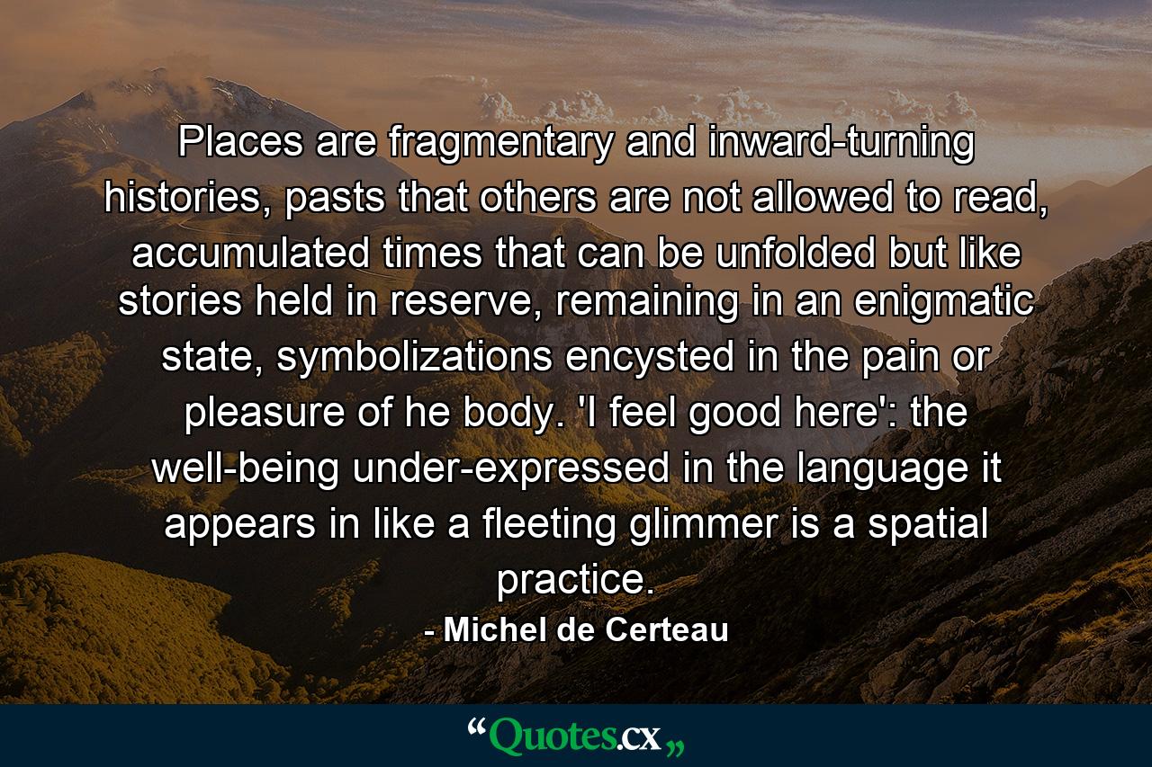 Places are fragmentary and inward-turning histories, pasts that others are not allowed to read, accumulated times that can be unfolded but like stories held in reserve, remaining in an enigmatic state, symbolizations encysted in the pain or pleasure of he body. 'I feel good here': the well-being under-expressed in the language it appears in like a fleeting glimmer is a spatial practice. - Quote by Michel de Certeau