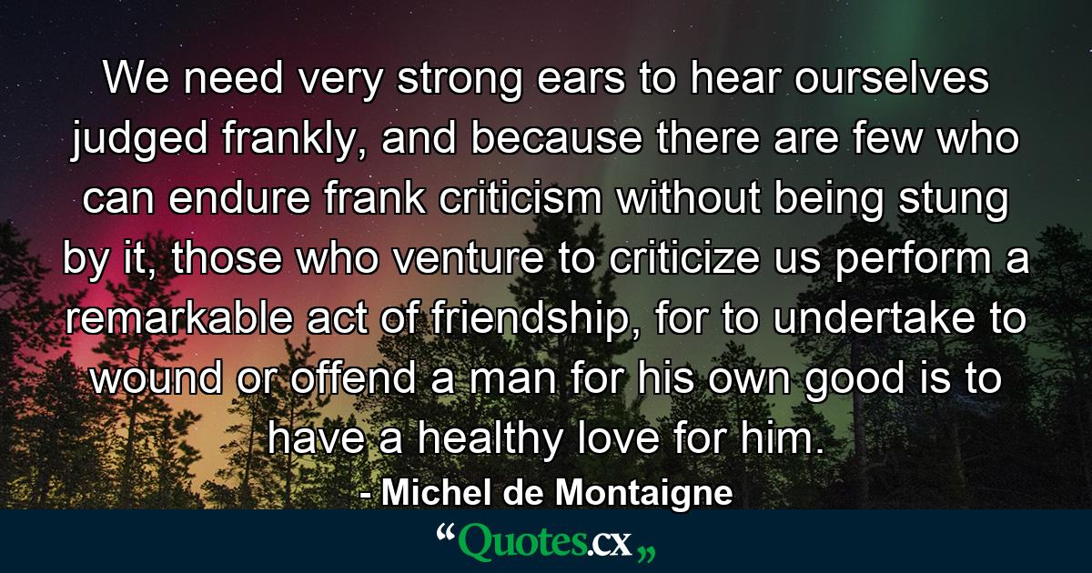 We need very strong ears to hear ourselves judged frankly, and because there are few who can endure frank criticism without being stung by it, those who venture to criticize us perform a remarkable act of friendship, for to undertake to wound or offend a man for his own good is to have a healthy love for him. - Quote by Michel de Montaigne