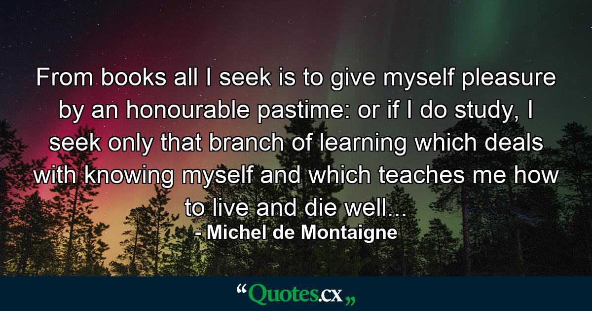 From books all I seek is to give myself pleasure by an honourable pastime: or if I do study, I seek only that branch of learning which deals with knowing myself and which teaches me how to live and die well... - Quote by Michel de Montaigne