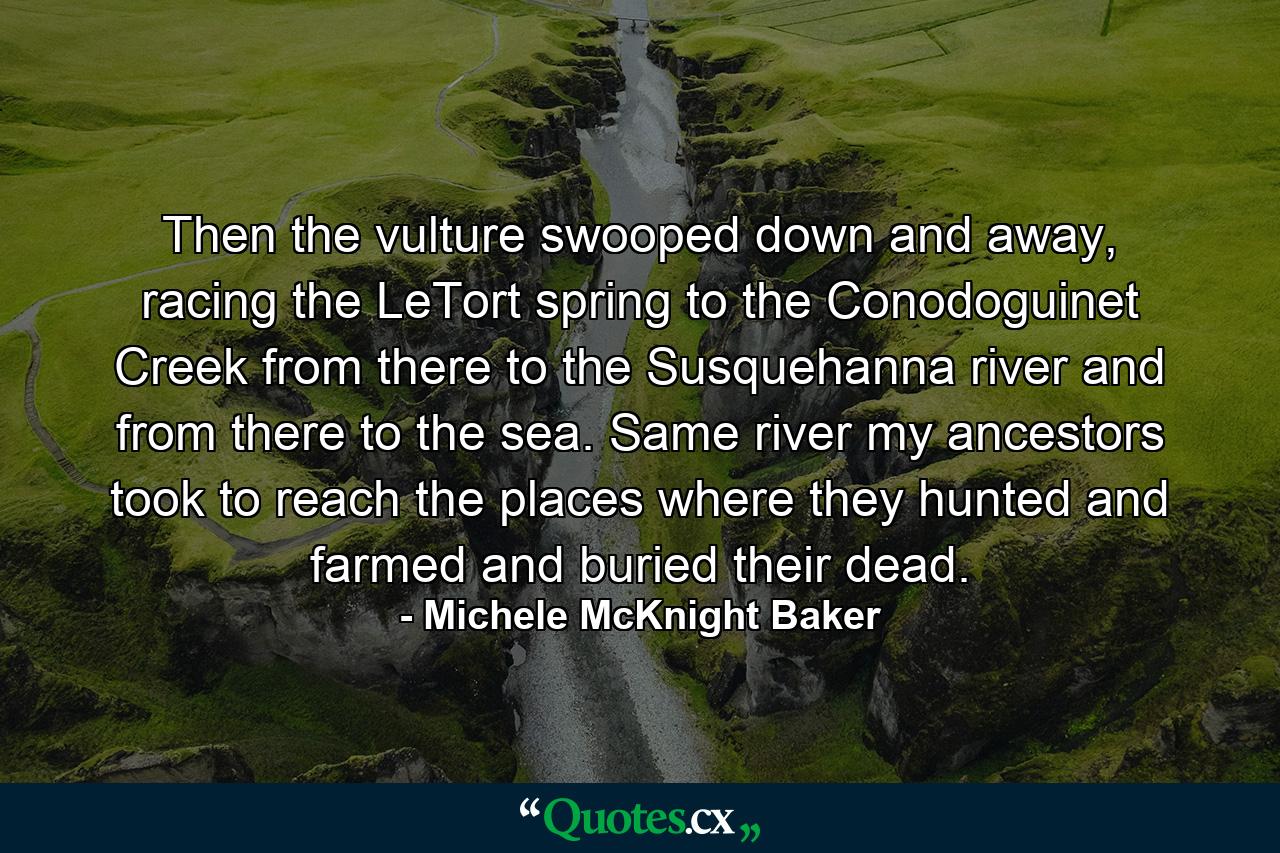 Then the vulture swooped down and away, racing the LeTort spring to the Conodoguinet Creek from there to the Susquehanna river and from there to the sea. Same river my ancestors took to reach the places where they hunted and farmed and buried their dead. - Quote by Michele McKnight Baker