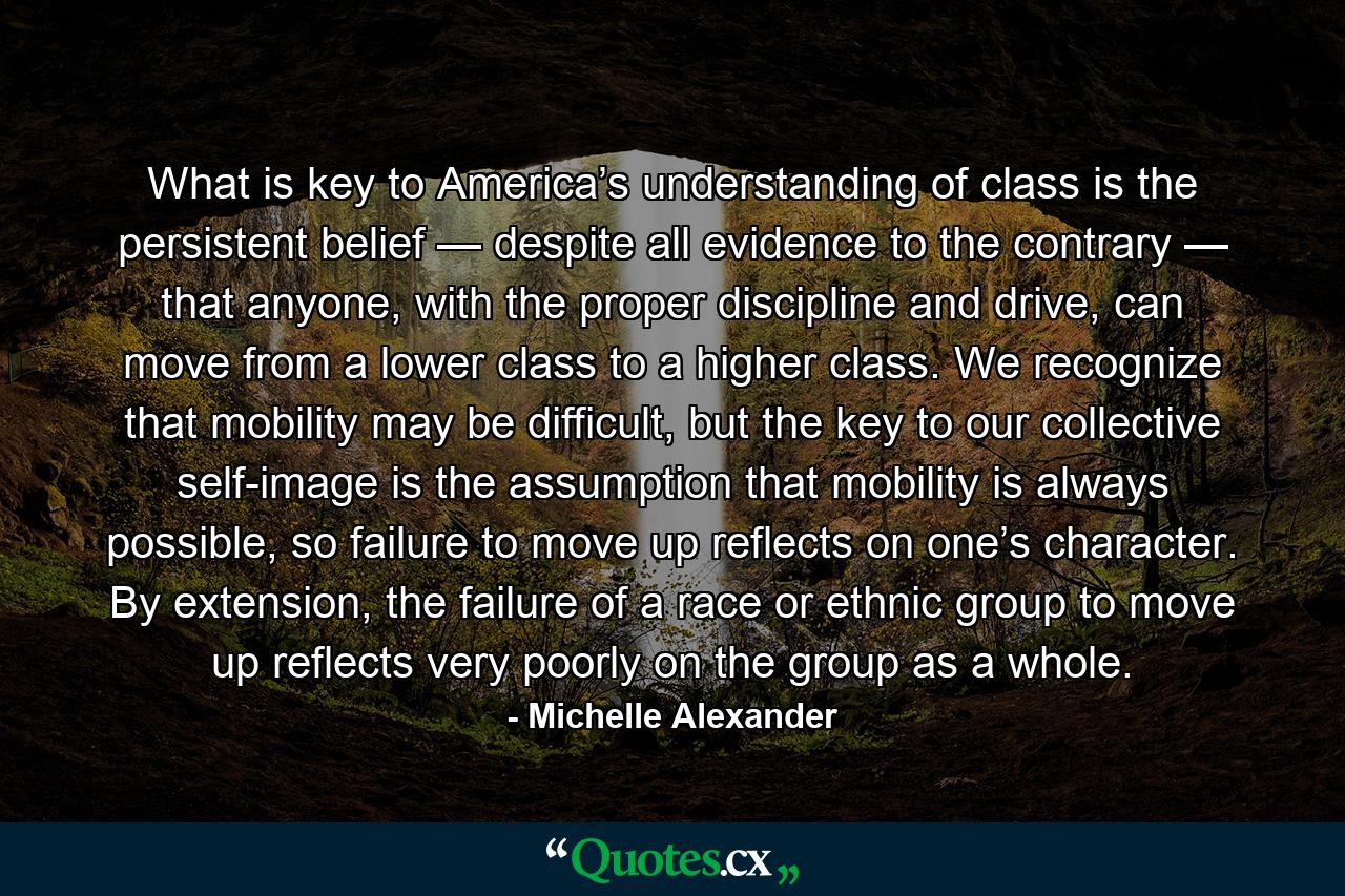 What is key to America’s understanding of class is the persistent belief — despite all evidence to the contrary — that anyone, with the proper discipline and drive, can move from a lower class to a higher class. We recognize that mobility may be difficult, but the key to our collective self-image is the assumption that mobility is always possible, so failure to move up reflects on one’s character. By extension, the failure of a race or ethnic group to move up reflects very poorly on the group as a whole. - Quote by Michelle Alexander