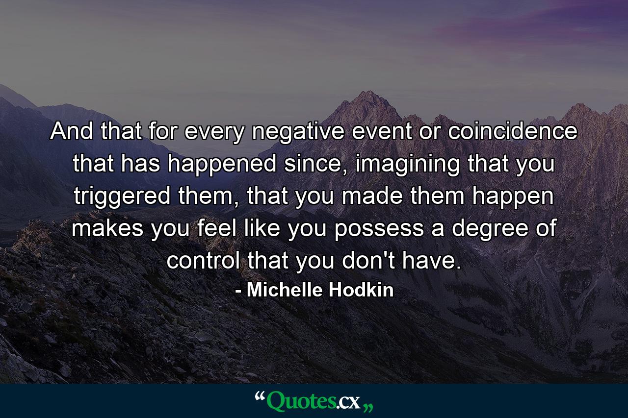 And that for every negative event or coincidence that has happened since, imagining that you triggered them, that you made them happen makes you feel like you possess a degree of control that you don't have. - Quote by Michelle Hodkin