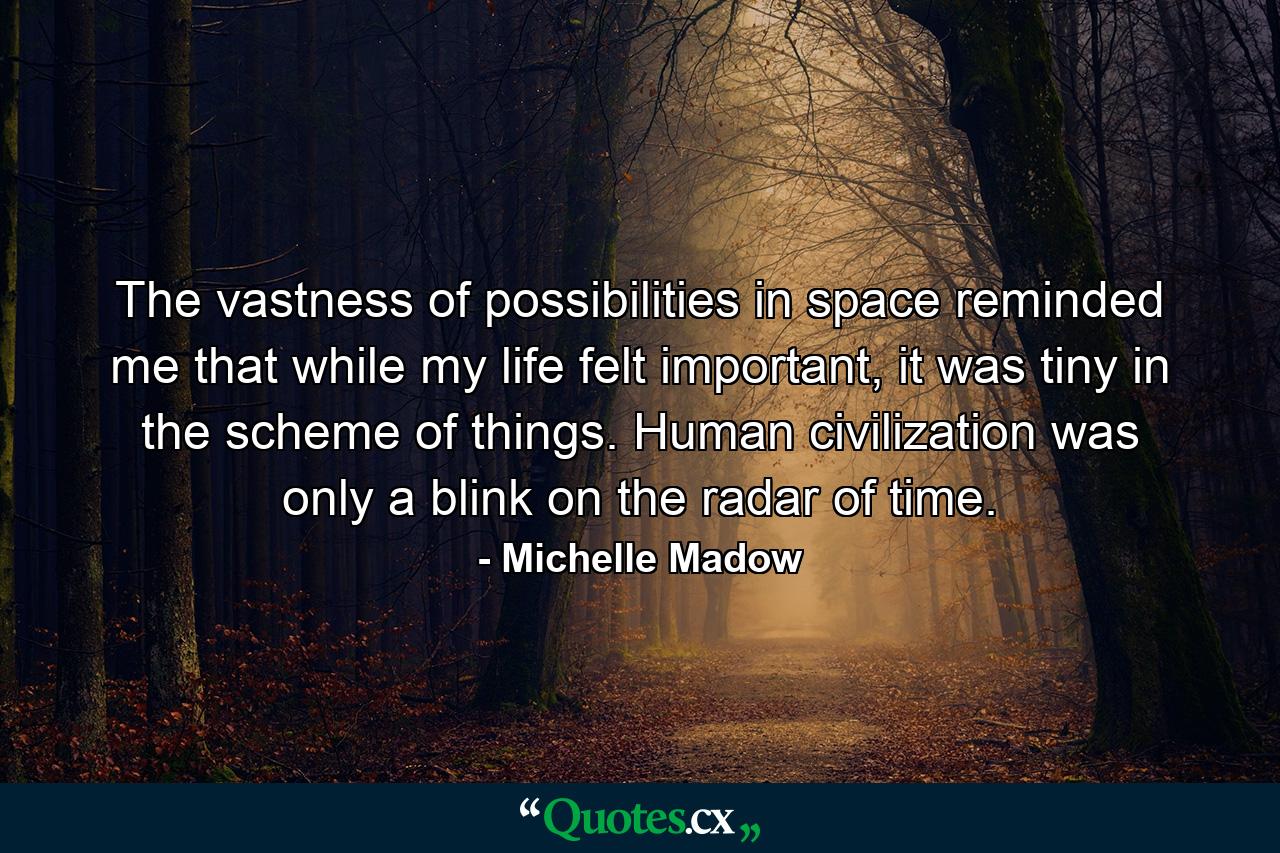 The vastness of possibilities in space reminded me that while my life felt important, it was tiny in the scheme of things. Human civilization was only a blink on the radar of time. - Quote by Michelle Madow