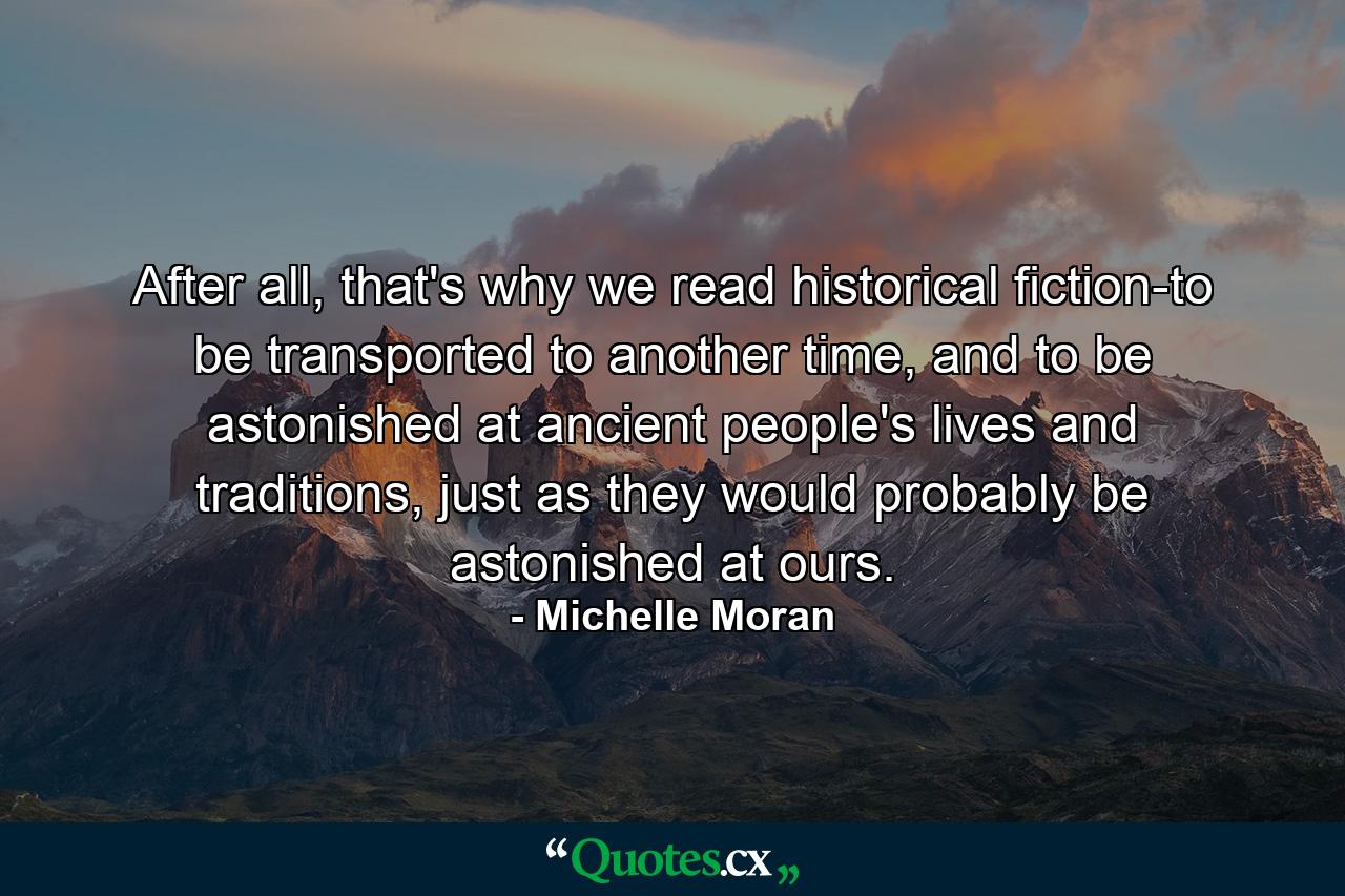 After all, that's why we read historical fiction-to be transported to another time, and to be astonished at ancient people's lives and traditions, just as they would probably be astonished at ours. - Quote by Michelle Moran