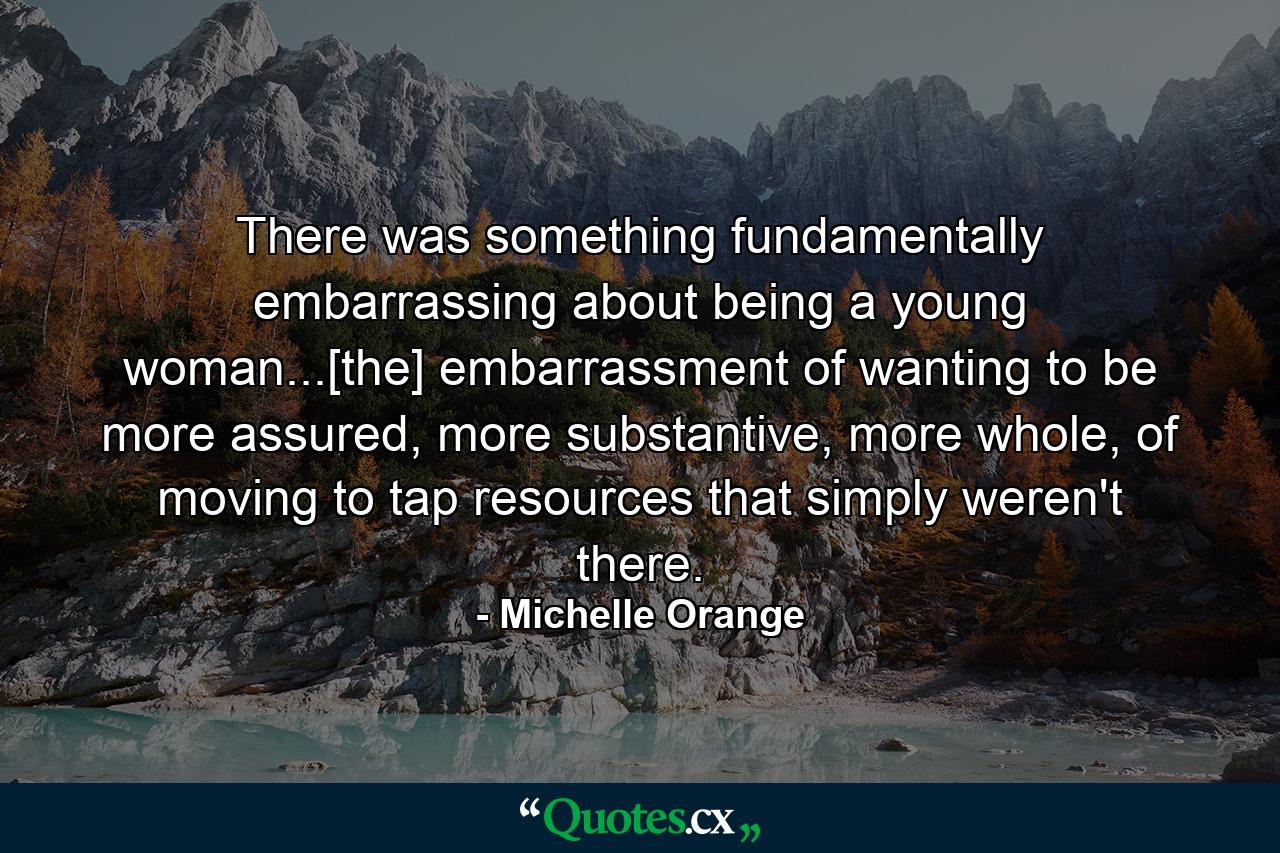 There was something fundamentally embarrassing about being a young woman...[the] embarrassment of wanting to be more assured, more substantive, more whole, of moving to tap resources that simply weren't there. - Quote by Michelle Orange