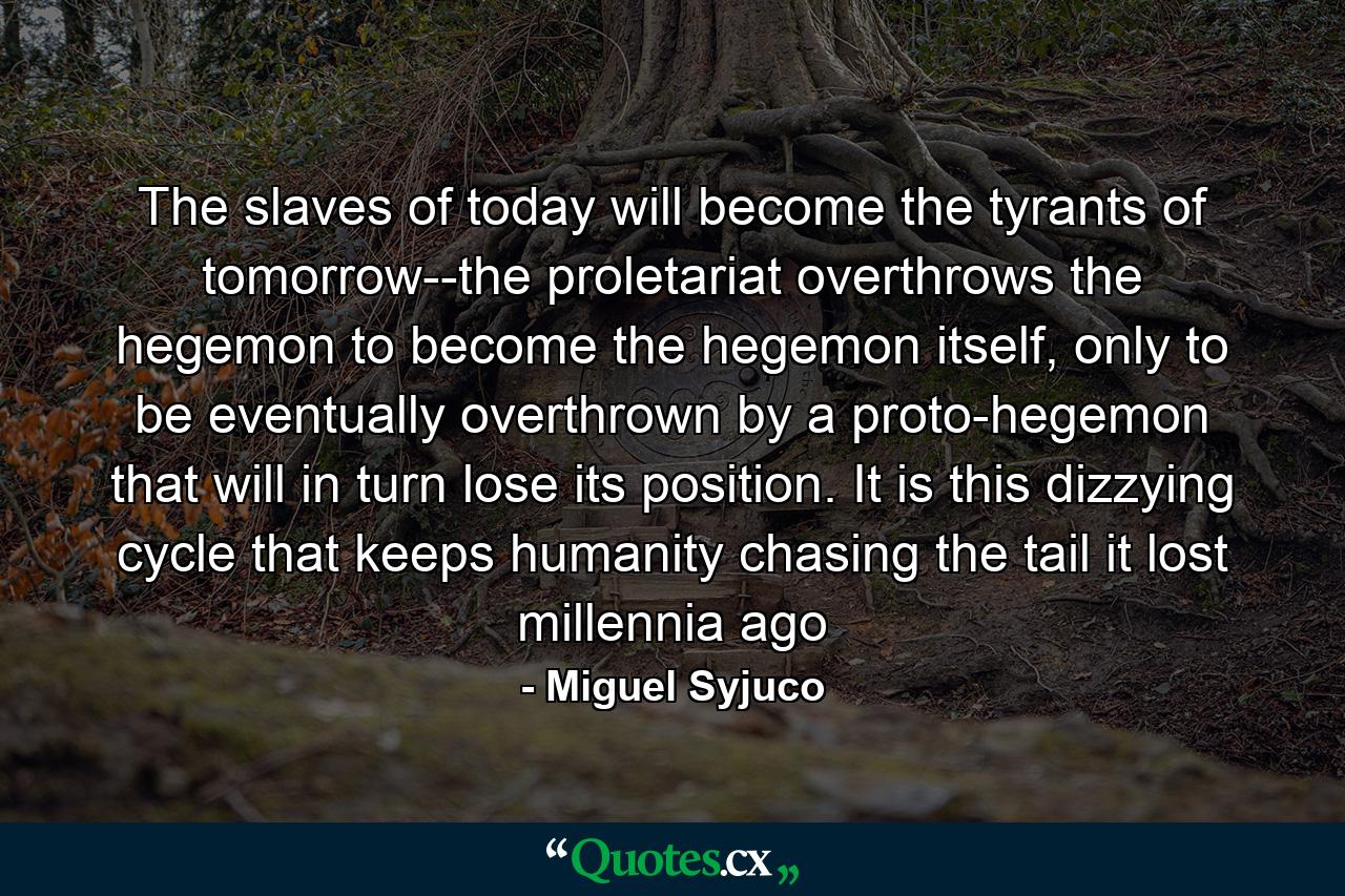 The slaves of today will become the tyrants of tomorrow--the proletariat overthrows the hegemon to become the hegemon itself, only to be eventually overthrown by a proto-hegemon that will in turn lose its position. It is this dizzying cycle that keeps humanity chasing the tail it lost millennia ago - Quote by Miguel Syjuco