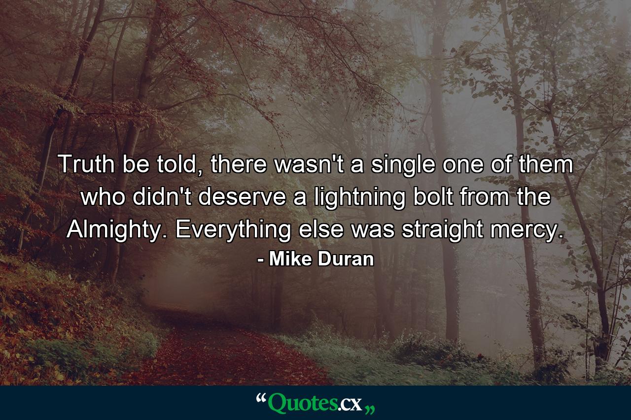 Truth be told, there wasn't a single one of them who didn't deserve a lightning bolt from the Almighty. Everything else was straight mercy. - Quote by Mike Duran