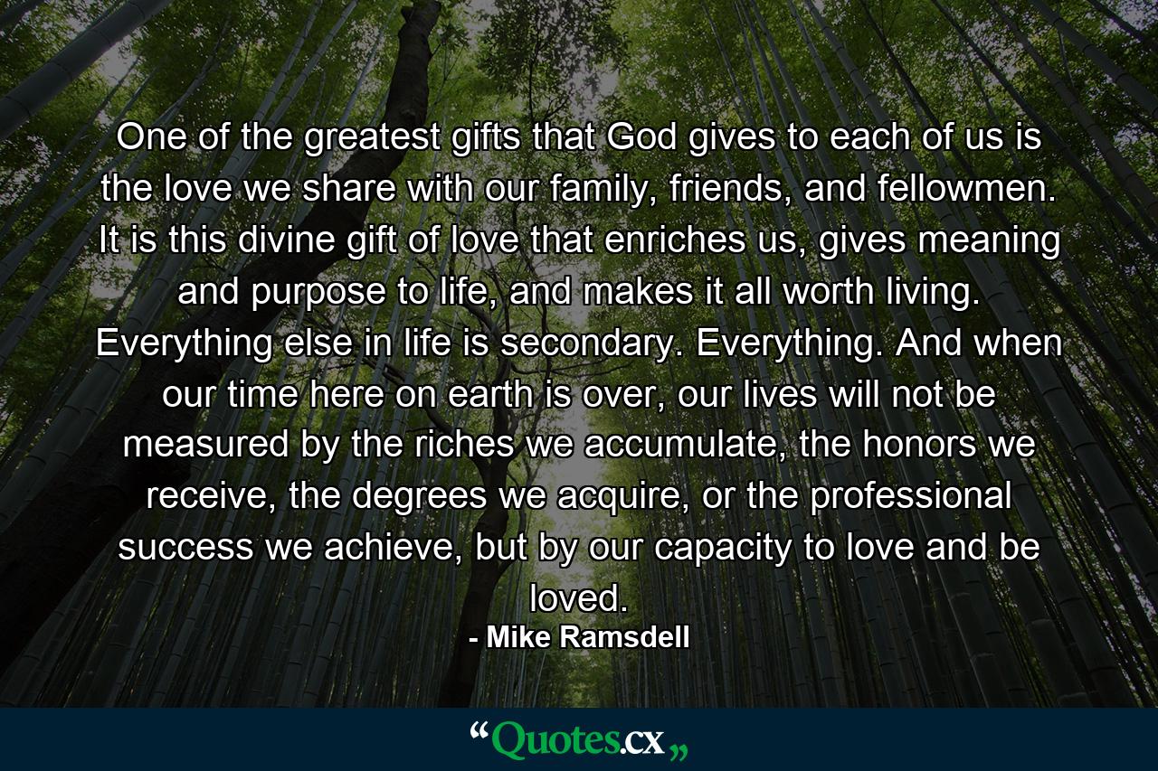 One of the greatest gifts that God gives to each of us is the love we share with our family, friends, and fellowmen. It is this divine gift of love that enriches us, gives meaning and purpose to life, and makes it all worth living. Everything else in life is secondary. Everything. And when our time here on earth is over, our lives will not be measured by the riches we accumulate, the honors we receive, the degrees we acquire, or the professional success we achieve, but by our capacity to love and be loved. - Quote by Mike Ramsdell