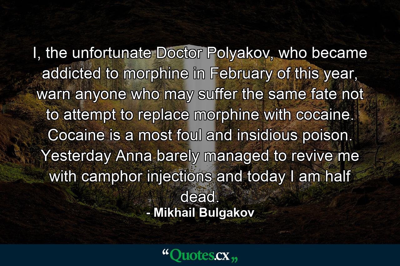 I, the unfortunate Doctor Polyakov, who became addicted to morphine in February of this year, warn anyone who may suffer the same fate not to attempt to replace morphine with cocaine. Cocaine is a most foul and insidious poison. Yesterday Anna barely managed to revive me with camphor injections and today I am half dead. - Quote by Mikhail Bulgakov