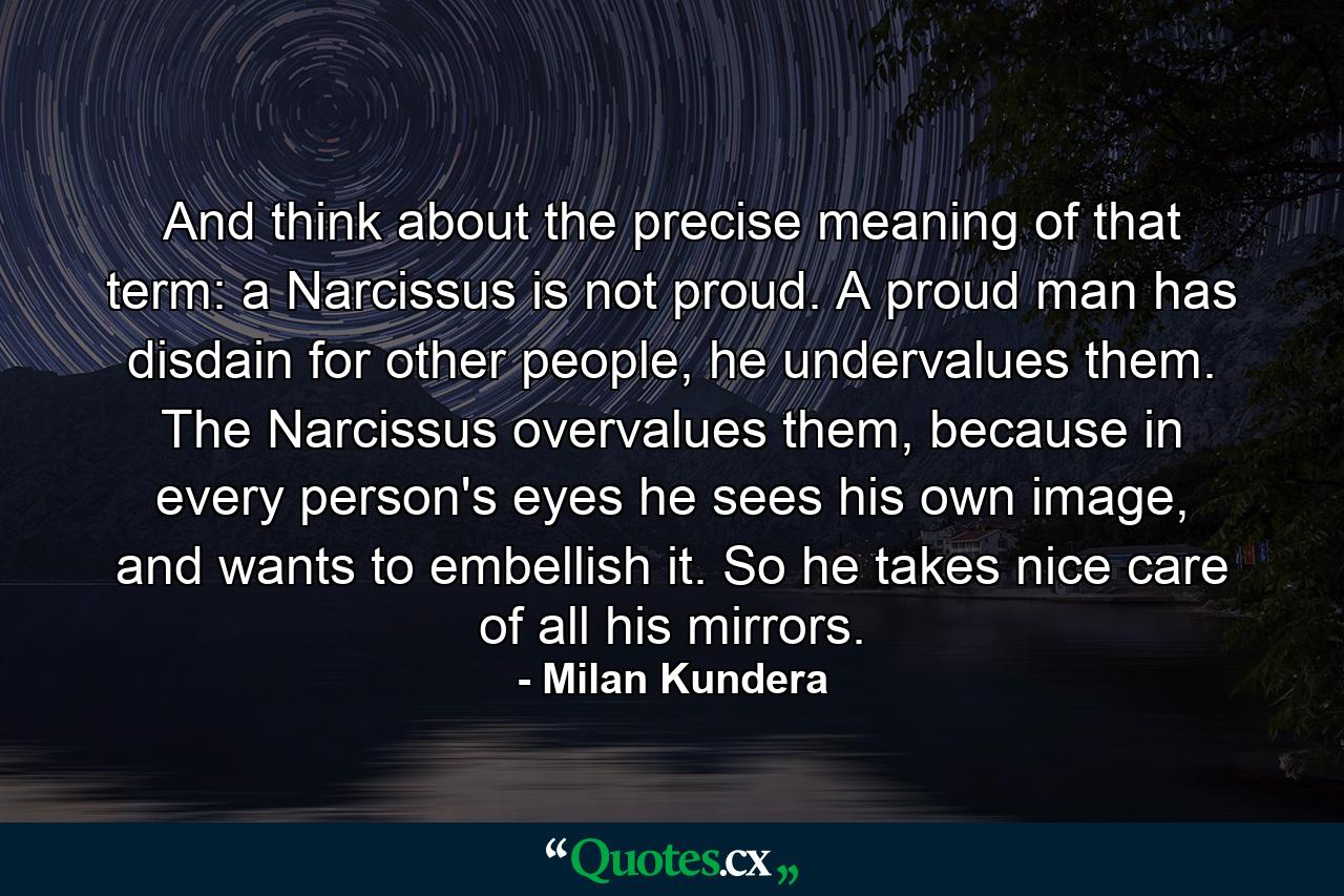 And think about the precise meaning of that term: a Narcissus is not proud. A proud man has disdain for other people, he undervalues them. The Narcissus overvalues them, because in every person's eyes he sees his own image, and wants to embellish it. So he takes nice care of all his mirrors. - Quote by Milan Kundera