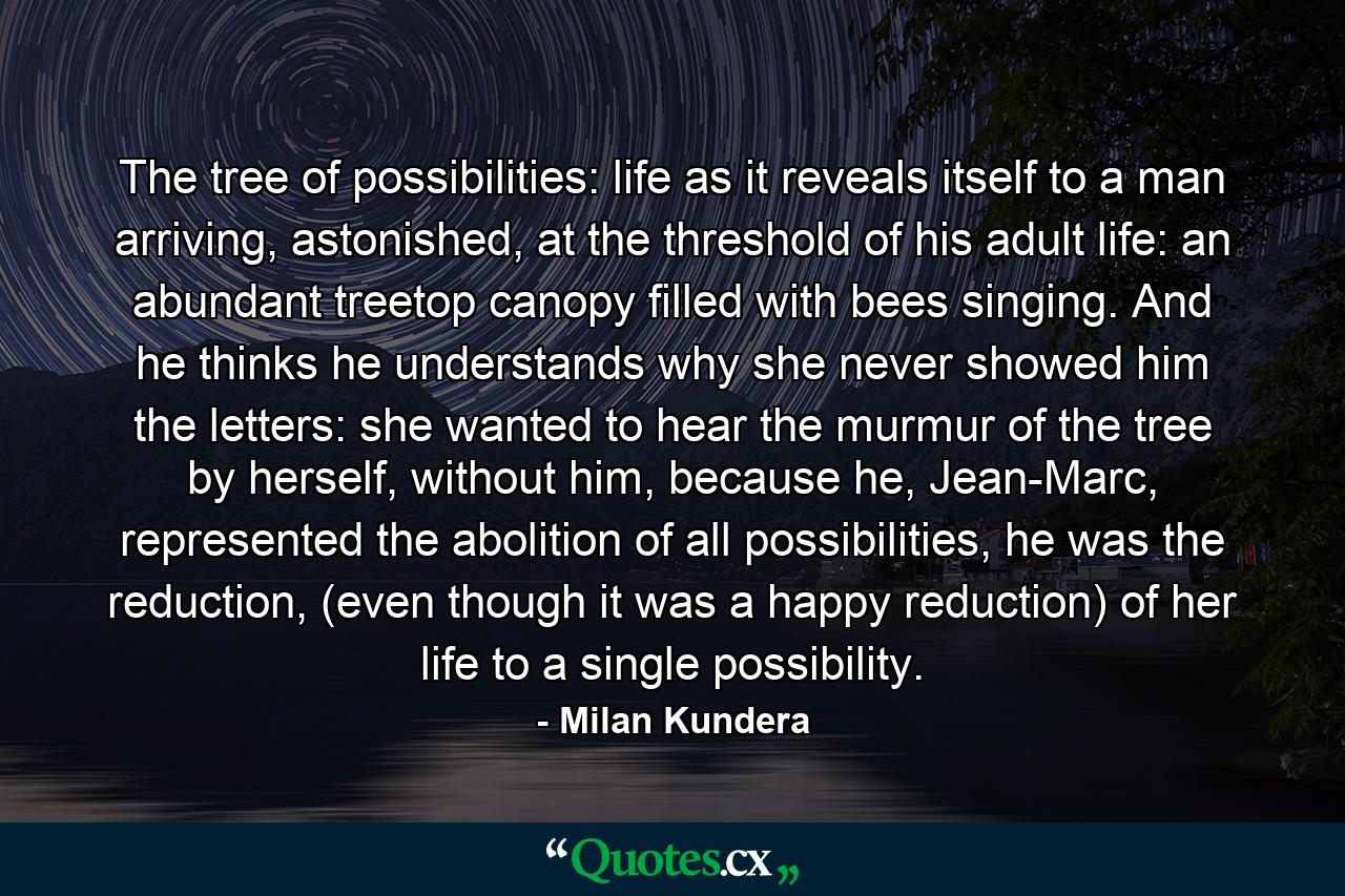 The tree of possibilities: life as it reveals itself to a man arriving, astonished, at the threshold of his adult life: an abundant treetop canopy filled with bees singing. And he thinks he understands why she never showed him the letters: she wanted to hear the murmur of the tree by herself, without him, because he, Jean-Marc, represented the abolition of all possibilities, he was the reduction, (even though it was a happy reduction) of her life to a single possibility. - Quote by Milan Kundera