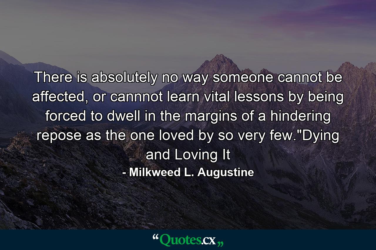 There is absolutely no way someone cannot be affected, or cannnot learn vital lessons by being forced to dwell in the margins of a hindering repose as the one loved by so very few.