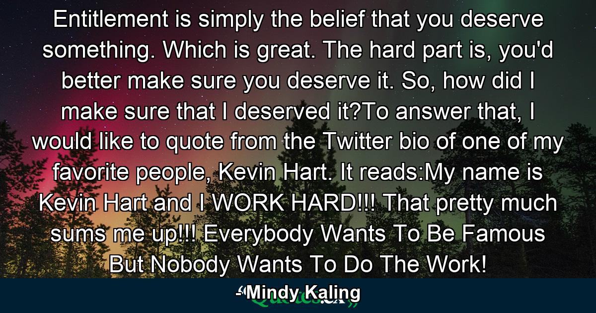 Entitlement is simply the belief that you deserve something. Which is great. The hard part is, you'd better make sure you deserve it. So, how did I make sure that I deserved it?To answer that, I would like to quote from the Twitter bio of one of my favorite people, Kevin Hart. It reads:My name is Kevin Hart and I WORK HARD!!! That pretty much sums me up!!! Everybody Wants To Be Famous But Nobody Wants To Do The Work! - Quote by Mindy Kaling