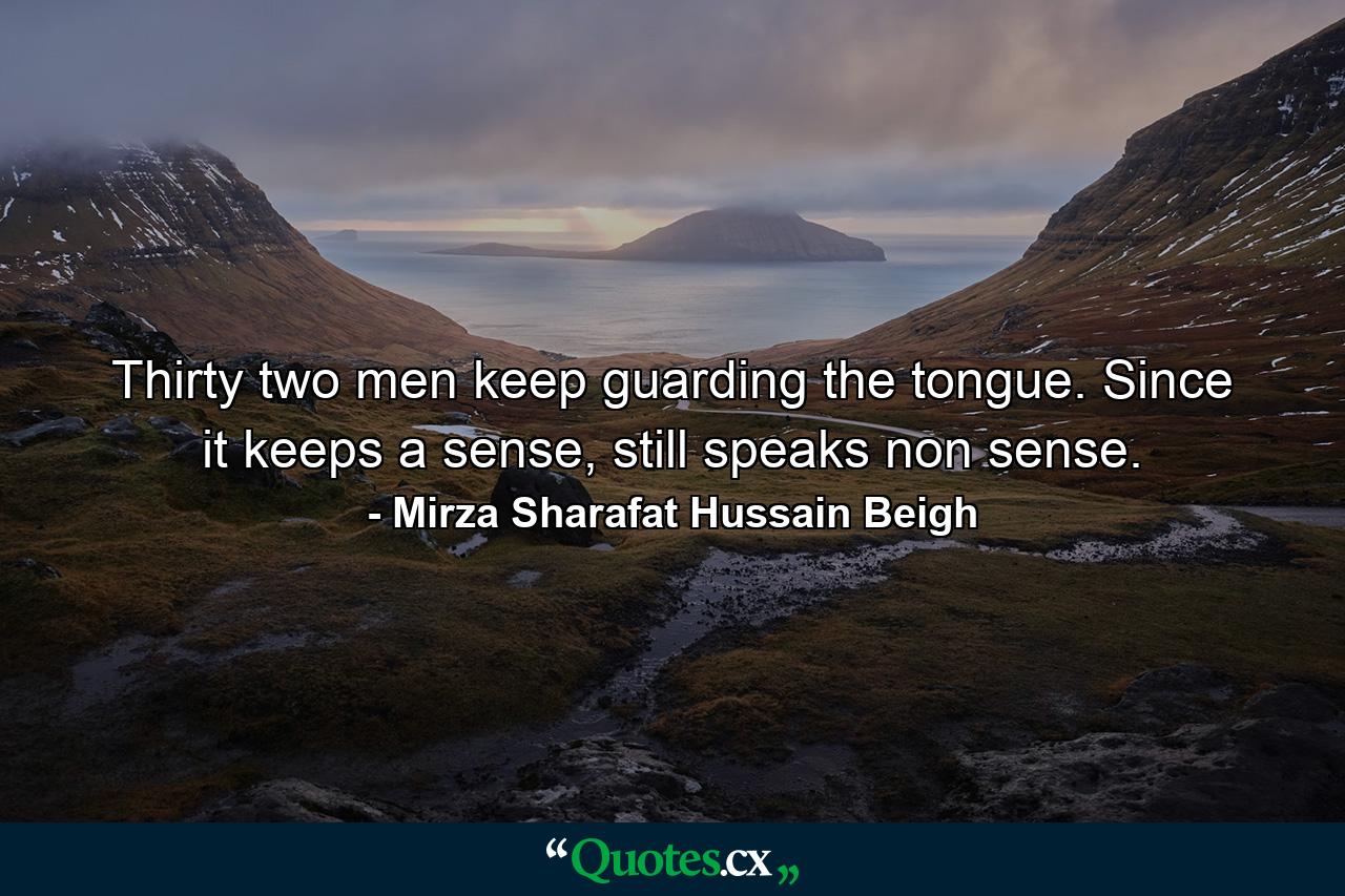 Thirty two men keep guarding the tongue. Since it keeps a sense, still speaks non sense. - Quote by Mirza Sharafat Hussain Beigh