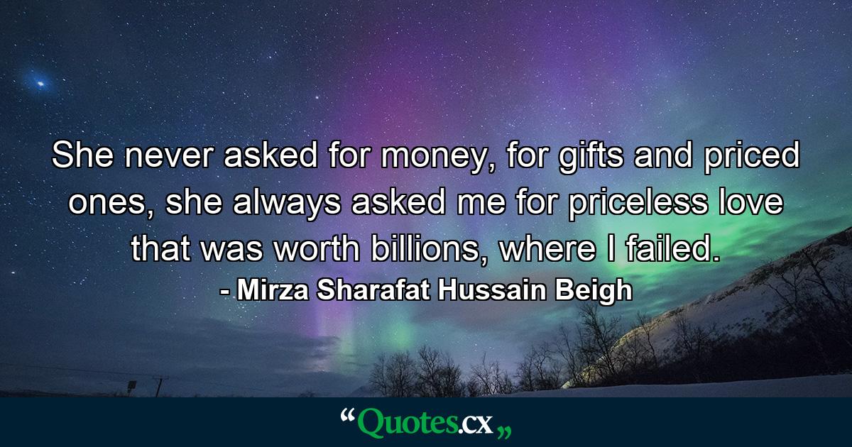 She never asked for money, for gifts and priced ones, she always asked me for priceless love that was worth billions, where I failed. - Quote by Mirza Sharafat Hussain Beigh