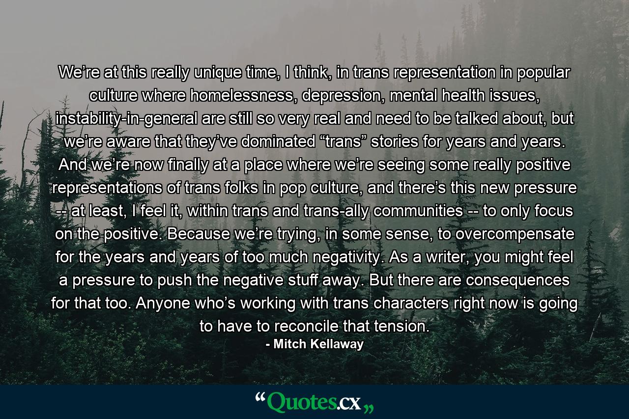 We’re at this really unique time, I think, in trans representation in popular culture where homelessness, depression, mental health issues, instability-in-general are still so very real and need to be talked about, but we’re aware that they’ve dominated “trans” stories for years and years. And we’re now finally at a place where we’re seeing some really positive representations of trans folks in pop culture, and there’s this new pressure -- at least, I feel it, within trans and trans-ally communities -- to only focus on the positive. Because we’re trying, in some sense, to overcompensate for the years and years of too much negativity. As a writer, you might feel a pressure to push the negative stuff away. But there are consequences for that too. Anyone who’s working with trans characters right now is going to have to reconcile that tension. - Quote by Mitch Kellaway