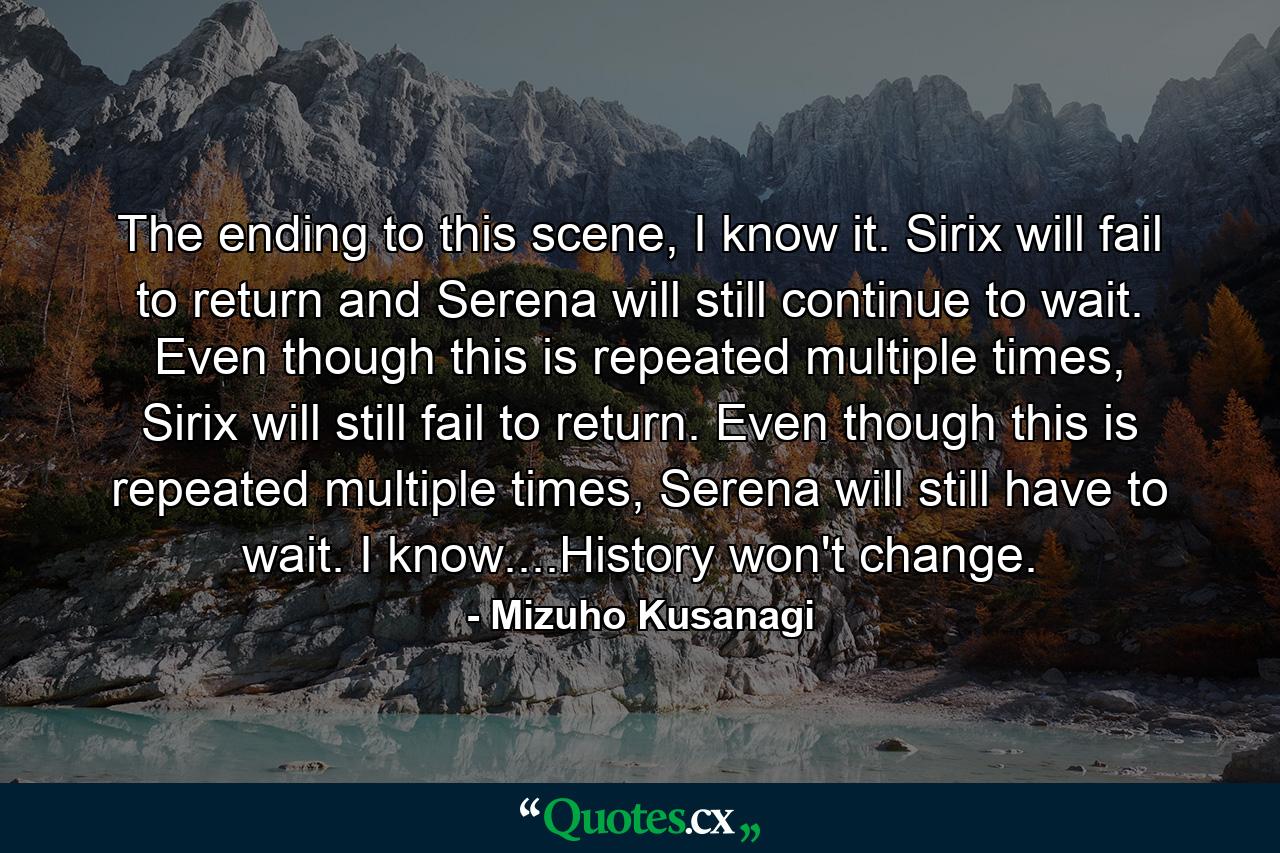 The ending to this scene, I know it. Sirix will fail to return and Serena will still continue to wait. Even though this is repeated multiple times, Sirix will still fail to return. Even though this is repeated multiple times, Serena will still have to wait. I know....History won't change. - Quote by Mizuho Kusanagi