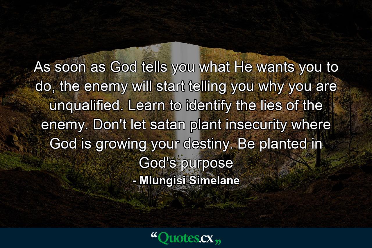 As soon as God tells you what He wants you to do, the enemy will start telling you why you are unqualified. Learn to identify the lies of the enemy. Don't let satan plant insecurity where God is growing your destiny. Be planted in God's purpose - Quote by Mlungisi Simelane