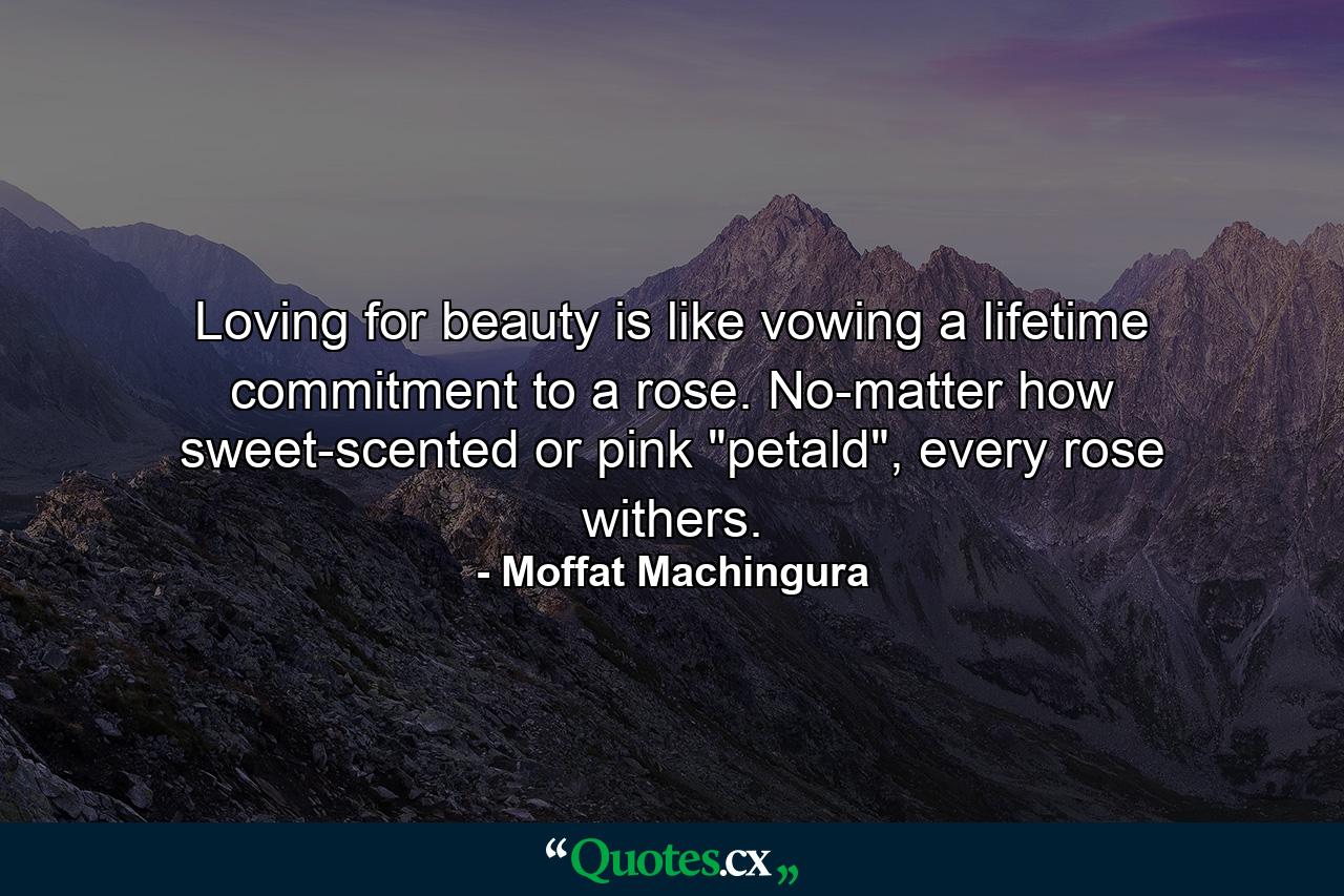 Loving for beauty is like vowing a lifetime commitment to a rose. No-matter how sweet-scented or pink 