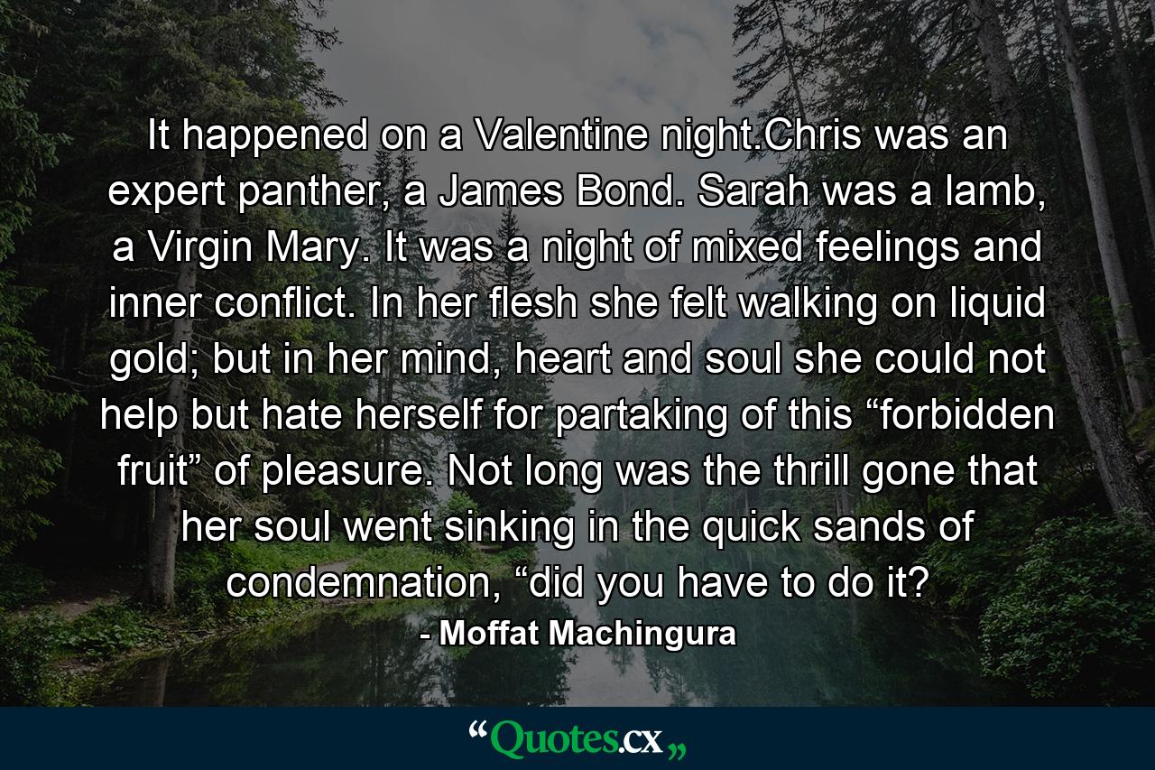 It happened on a Valentine night.Chris was an expert panther, a James Bond. Sarah was a lamb, a Virgin Mary. It was a night of mixed feelings and inner conflict. In her flesh she felt walking on liquid gold; but in her mind, heart and soul she could not help but hate herself for partaking of this “forbidden fruit” of pleasure. Not long was the thrill gone that her soul went sinking in the quick sands of condemnation, “did you have to do it? - Quote by Moffat Machingura