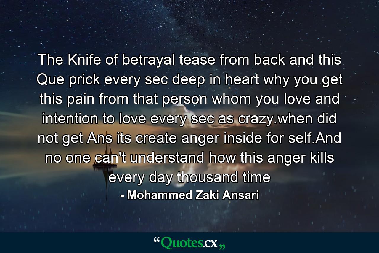 The Knife of betrayal tease from back and this Que prick every sec deep in heart why you get this pain from that person whom you love and intention to love every sec as crazy.when did not get Ans its create anger inside for self.And no one can't understand how this anger kills every day thousand time - Quote by Mohammed Zaki Ansari