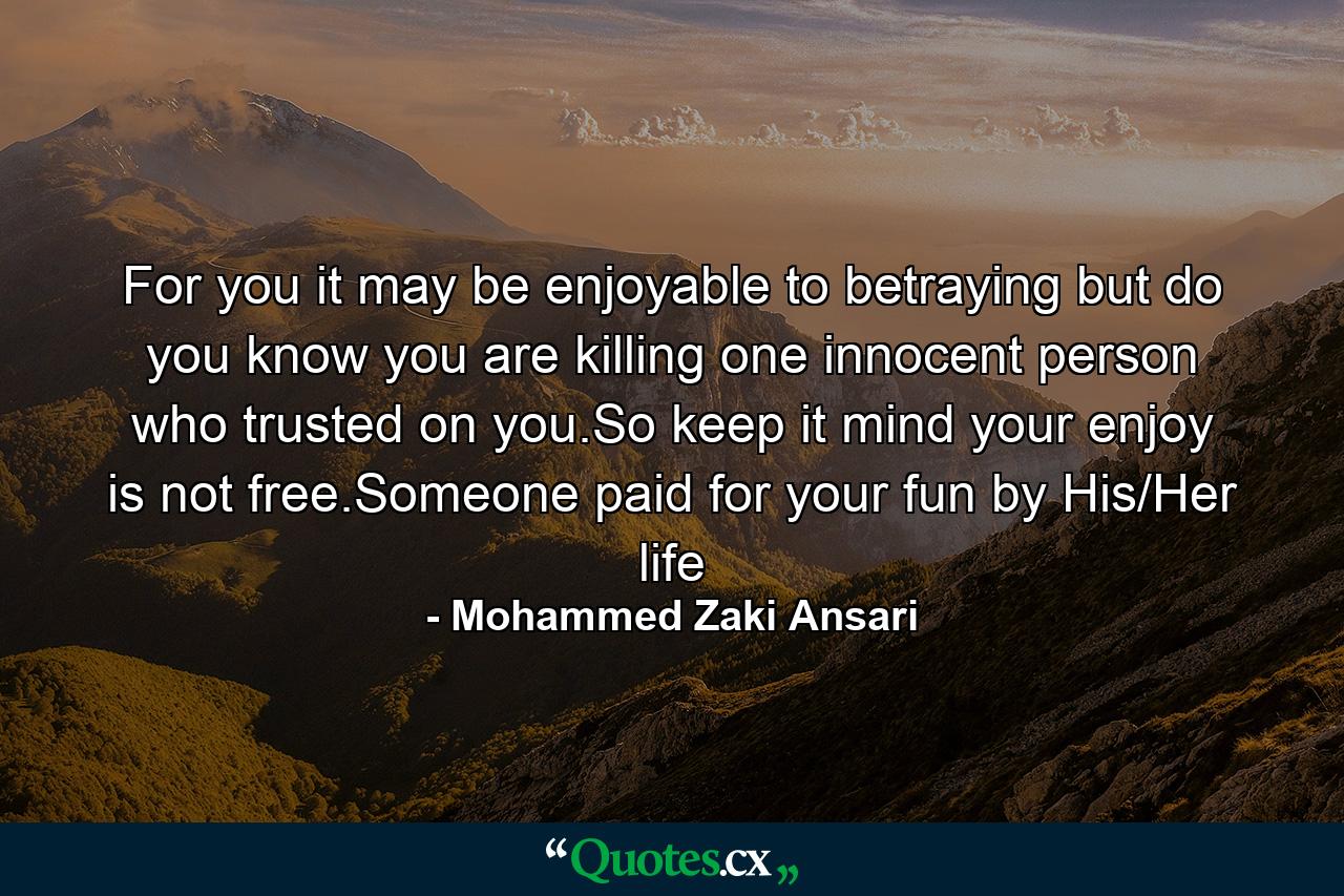 For you it may be enjoyable to betraying but do you know you are killing one innocent person who trusted on you.So keep it mind your enjoy is not free.Someone paid for your fun by His/Her life - Quote by Mohammed Zaki Ansari