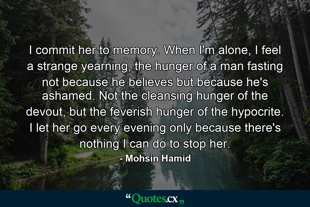 I commit her to memory. When I'm alone, I feel a strange yearning, the hunger of a man fasting not because he believes but because he's ashamed. Not the cleansing hunger of the devout, but the feverish hunger of the hypocrite. I let her go every evening only because there's nothing I can do to stop her. - Quote by Mohsin Hamid