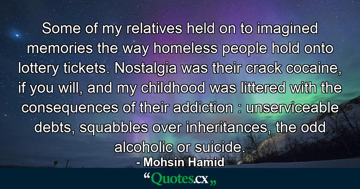 Some of my relatives held on to imagined memories the way homeless people hold onto lottery tickets. Nostalgia was their crack cocaine, if you will, and my childhood was littered with the consequences of their addiction : unserviceable debts, squabbles over inheritances, the odd alcoholic or suicide. - Quote by Mohsin Hamid