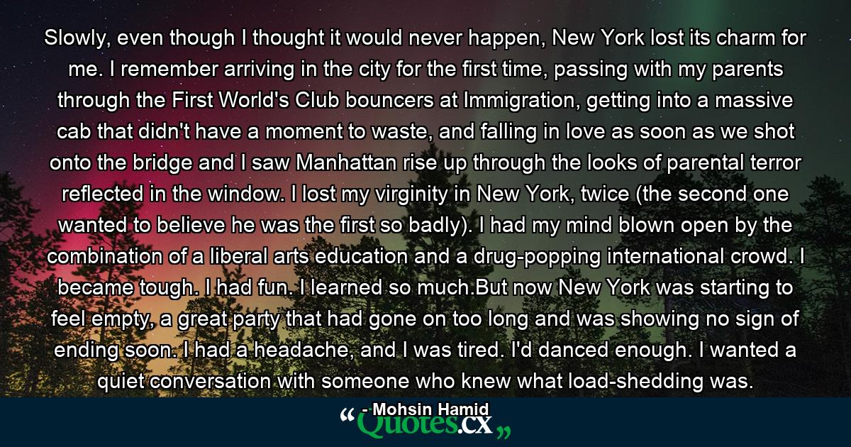 Slowly, even though I thought it would never happen, New York lost its charm for me. I remember arriving in the city for the first time, passing with my parents through the First World's Club bouncers at Immigration, getting into a massive cab that didn't have a moment to waste, and falling in love as soon as we shot onto the bridge and I saw Manhattan rise up through the looks of parental terror reflected in the window. I lost my virginity in New York, twice (the second one wanted to believe he was the first so badly). I had my mind blown open by the combination of a liberal arts education and a drug-popping international crowd. I became tough. I had fun. I learned so much.But now New York was starting to feel empty, a great party that had gone on too long and was showing no sign of ending soon. I had a headache, and I was tired. I'd danced enough. I wanted a quiet conversation with someone who knew what load-shedding was. - Quote by Mohsin Hamid