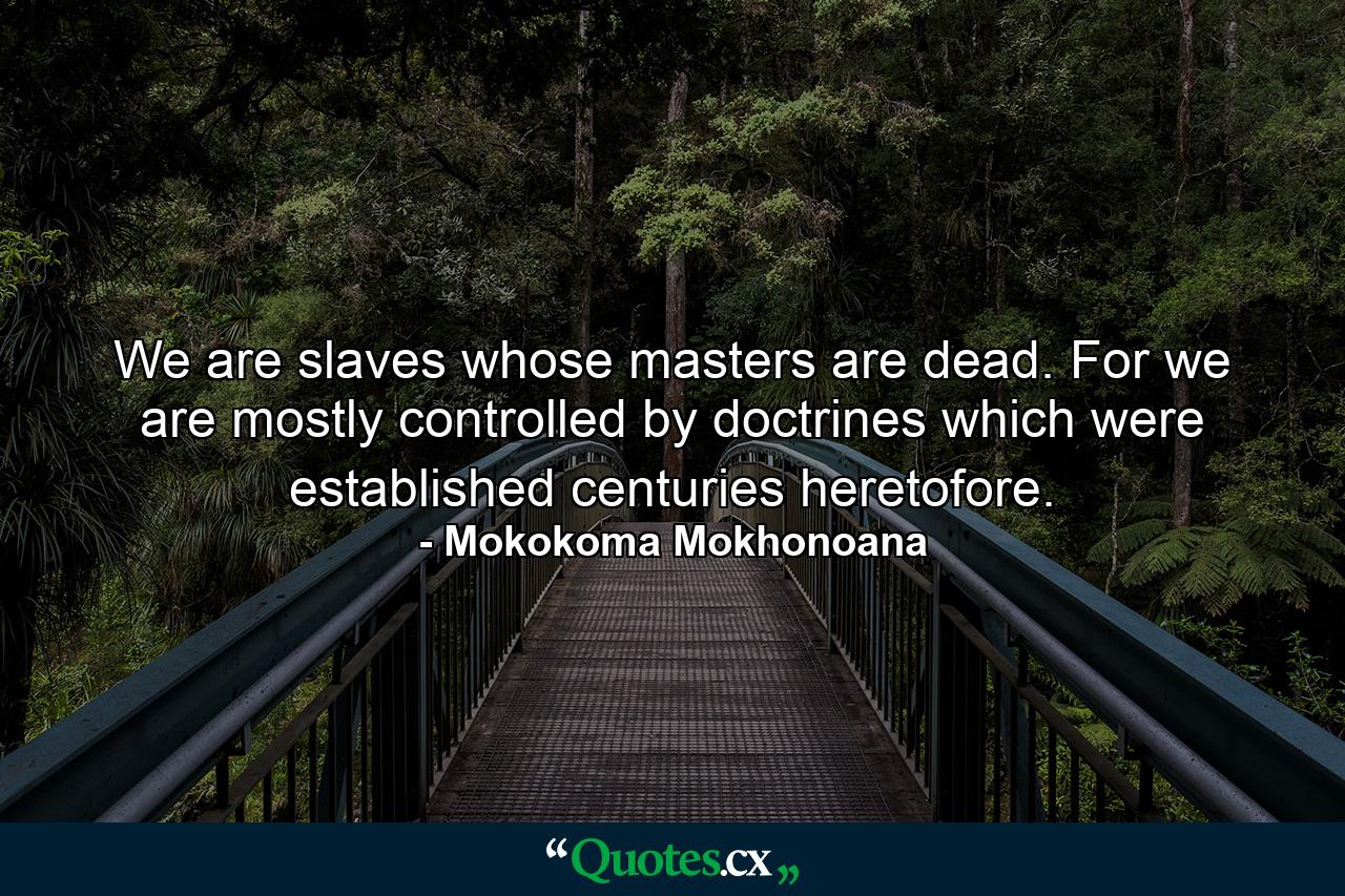 We are slaves whose masters are dead. For we are mostly controlled by doctrines which were established centuries heretofore. - Quote by Mokokoma Mokhonoana