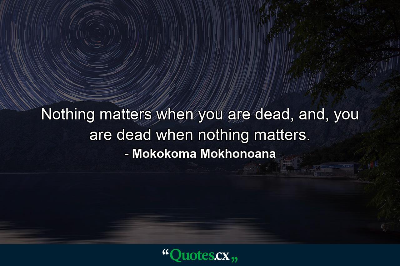 Nothing matters when you are dead, and, you are dead when nothing matters. - Quote by Mokokoma Mokhonoana