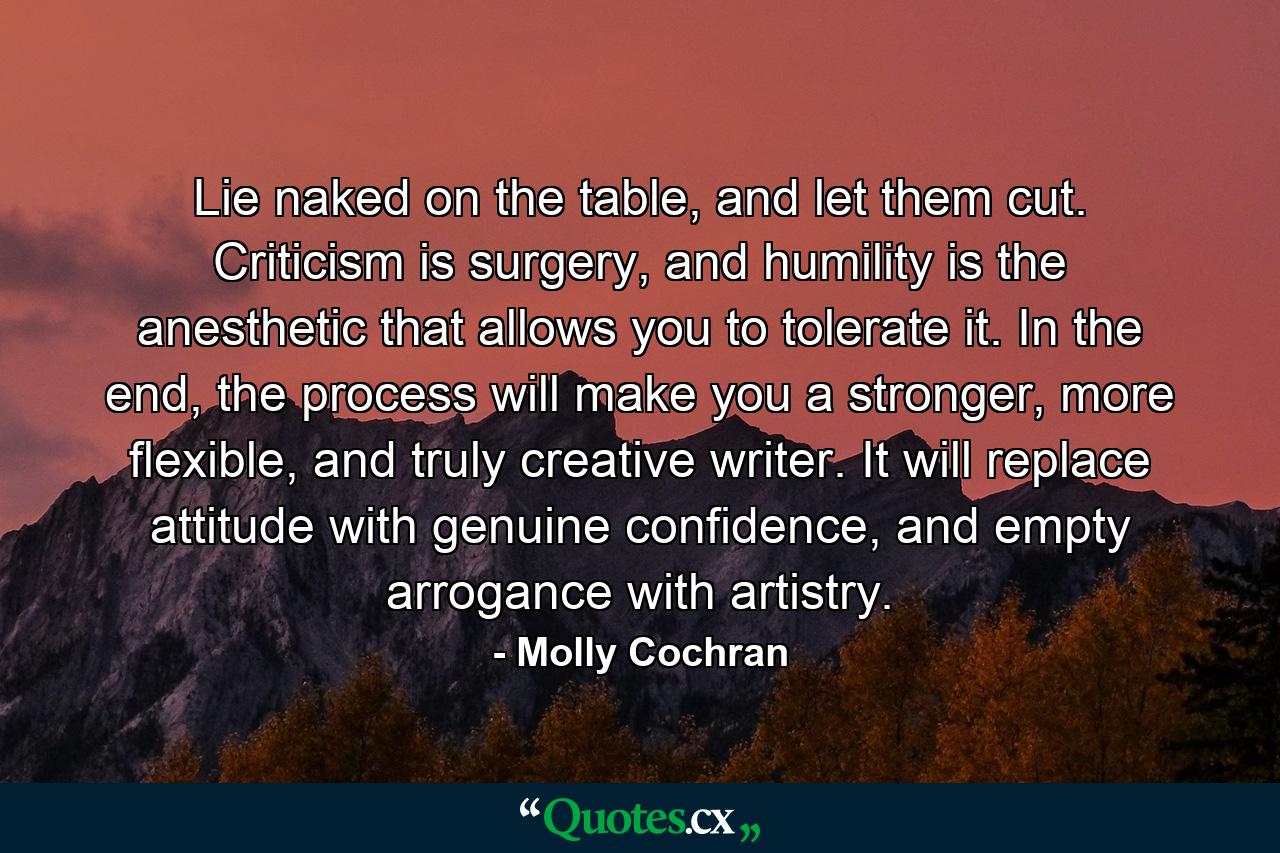 Lie naked on the table, and let them cut. Criticism is surgery, and humility is the anesthetic that allows you to tolerate it. In the end, the process will make you a stronger, more flexible, and truly creative writer. It will replace attitude with genuine confidence, and empty arrogance with artistry. - Quote by Molly Cochran