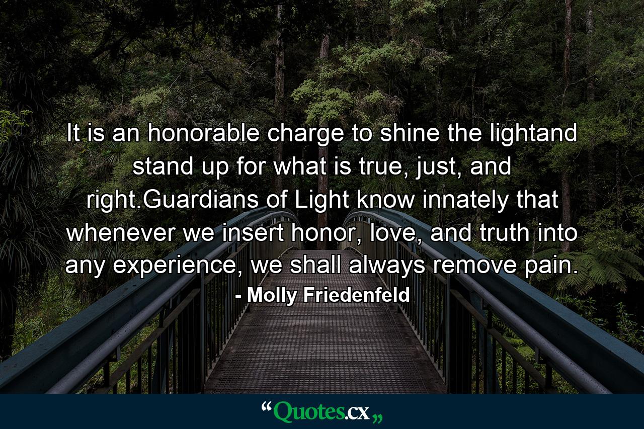 It is an honorable charge to shine the lightand stand up for what is true, just, and right.Guardians of Light know innately that whenever we insert honor, love, and truth into any experience, we shall always remove pain. - Quote by Molly Friedenfeld