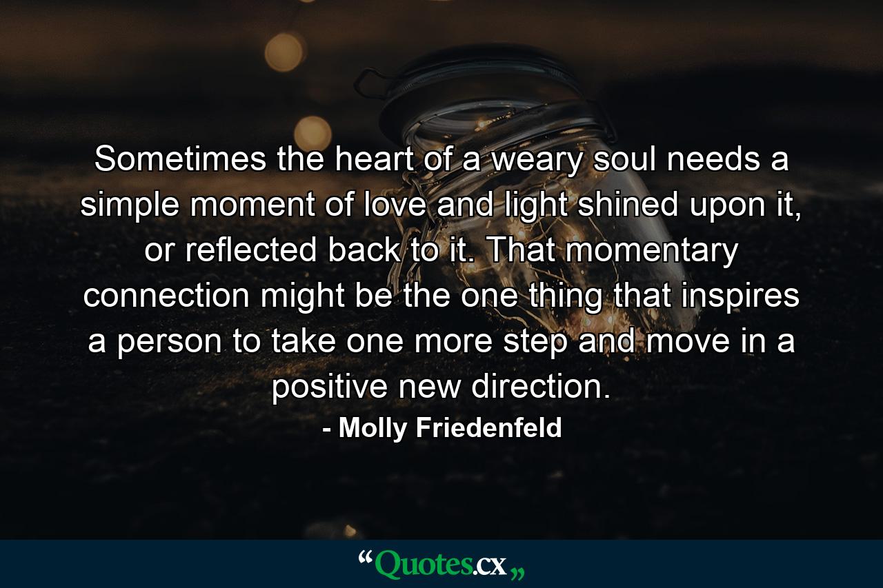 Sometimes the heart of a weary soul needs a simple moment of love and light shined upon it, or reflected back to it. That momentary connection might be the one thing that inspires a person to take one more step and move in a positive new direction. - Quote by Molly Friedenfeld