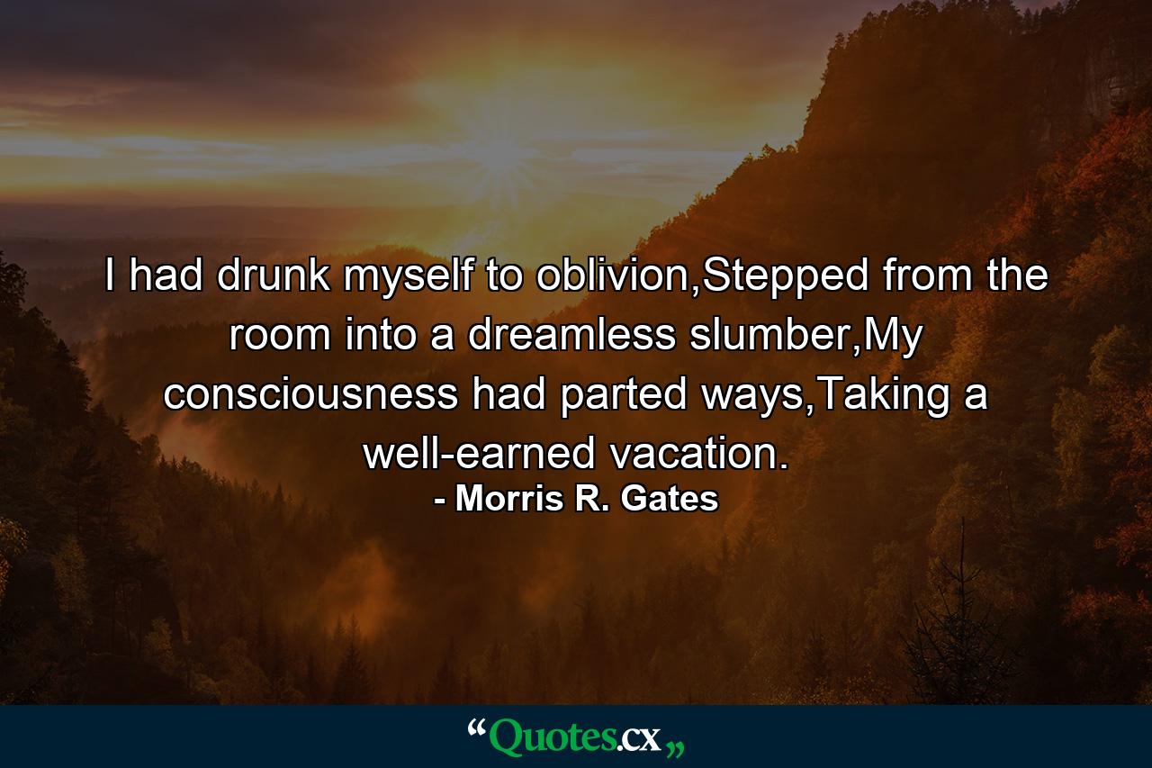 I had drunk myself to oblivion,Stepped from the room into a dreamless slumber,My consciousness had parted ways,Taking a well-earned vacation. - Quote by Morris R. Gates