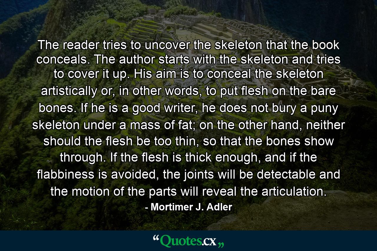 The reader tries to uncover the skeleton that the book conceals. The author starts with the skeleton and tries to cover it up. His aim is to conceal the skeleton artistically or, in other words, to put flesh on the bare bones. If he is a good writer, he does not bury a puny skeleton under a mass of fat; on the other hand, neither should the flesh be too thin, so that the bones show through. If the flesh is thick enough, and if the flabbiness is avoided, the joints will be detectable and the motion of the parts will reveal the articulation. - Quote by Mortimer J. Adler