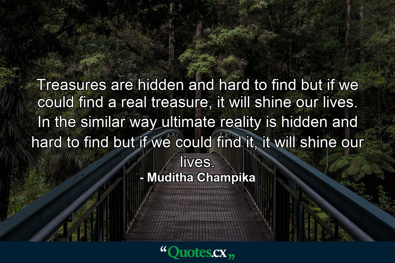 Treasures are hidden and hard to find but if we could find a real treasure, it will shine our lives. In the similar way ultimate reality is hidden and hard to find but if we could find it, it will shine our lives. - Quote by Muditha Champika