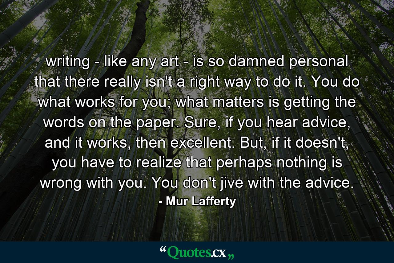 writing - like any art - is so damned personal that there really isn't a right way to do it. You do what works for you; what matters is getting the words on the paper. Sure, if you hear advice, and it works, then excellent. But, if it doesn't, you have to realize that perhaps nothing is wrong with you. You don't jive with the advice. - Quote by Mur Lafferty