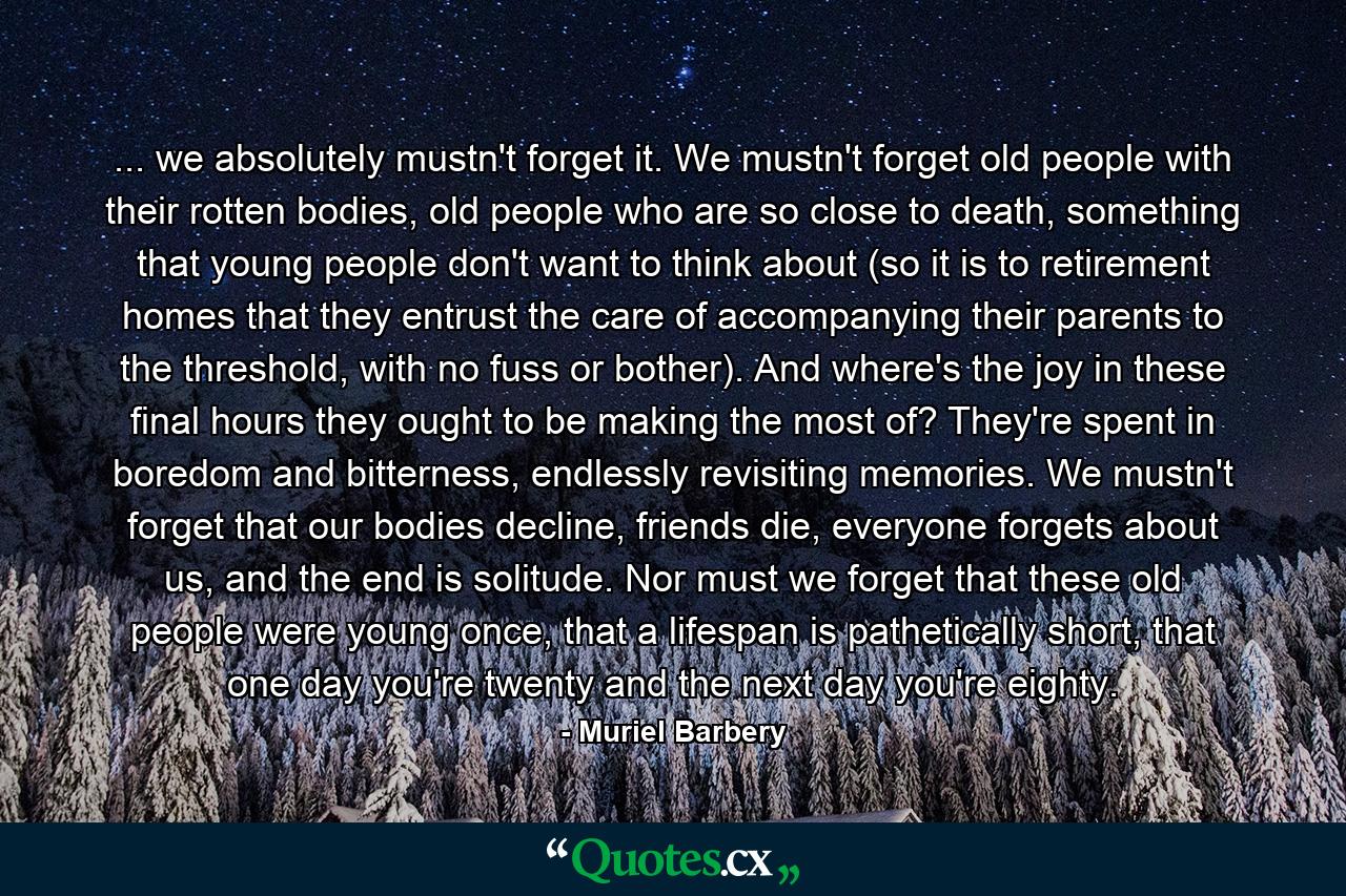 ... we absolutely mustn't forget it. We mustn't forget old people with their rotten bodies, old people who are so close to death, something that young people don't want to think about (so it is to retirement homes that they entrust the care of accompanying their parents to the threshold, with no fuss or bother). And where's the joy in these final hours they ought to be making the most of? They're spent in boredom and bitterness, endlessly revisiting memories. We mustn't forget that our bodies decline, friends die, everyone forgets about us, and the end is solitude. Nor must we forget that these old people were young once, that a lifespan is pathetically short, that one day you're twenty and the next day you're eighty. - Quote by Muriel Barbery