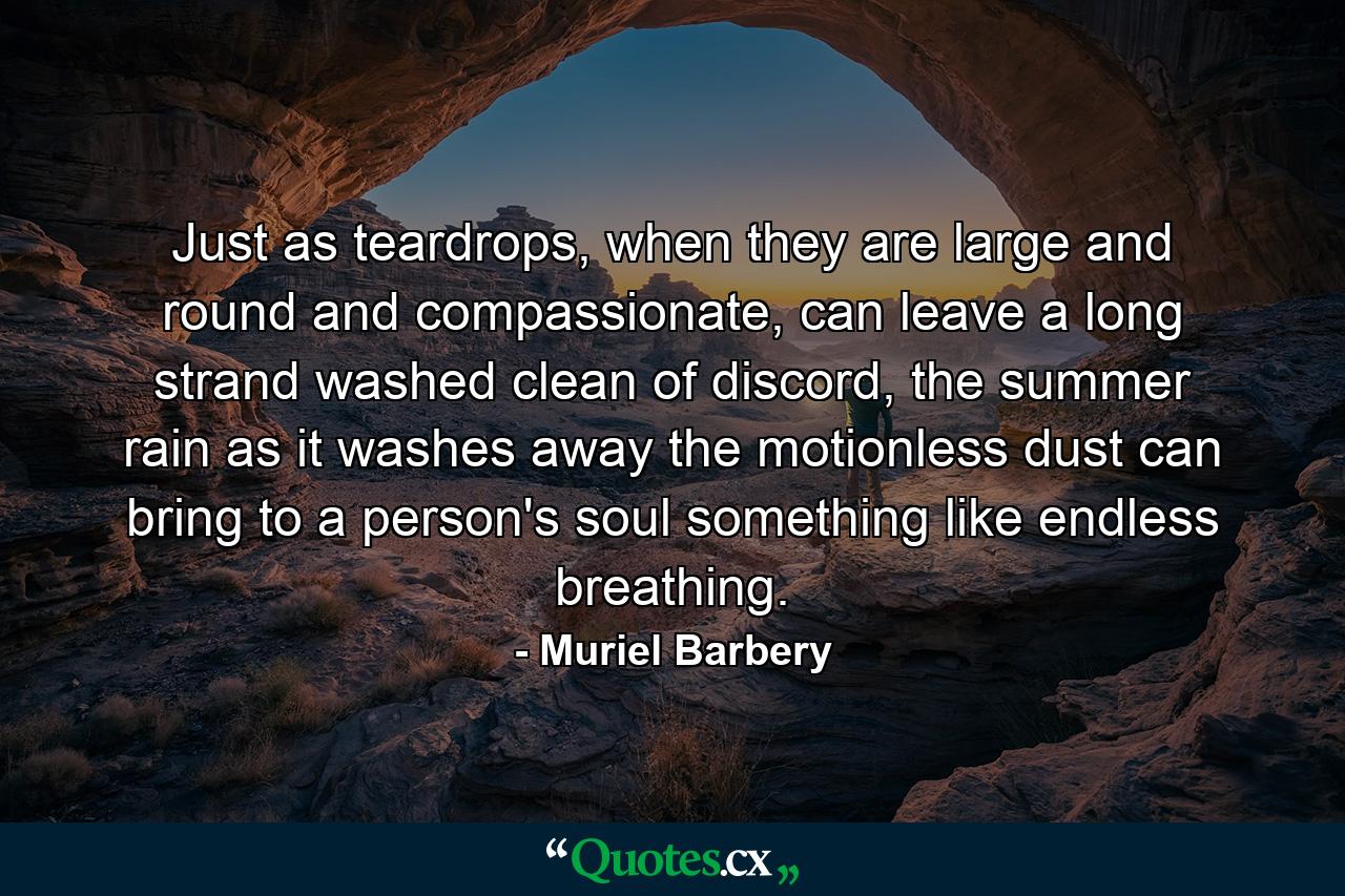 Just as teardrops, when they are large and round and compassionate, can leave a long strand washed clean of discord, the summer rain as it washes away the motionless dust can bring to a person's soul something like endless breathing. - Quote by Muriel Barbery