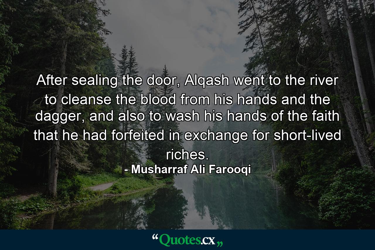 After sealing the door, Alqash went to the river to cleanse the blood from his hands and the dagger, and also to wash his hands of the faith that he had forfeited in exchange for short-lived riches. - Quote by Musharraf Ali Farooqi