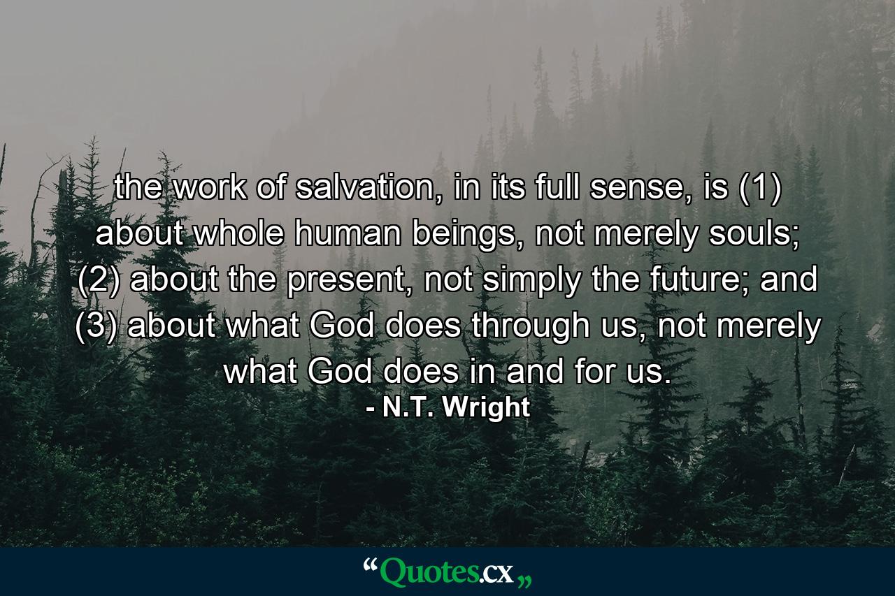 the work of salvation, in its full sense, is (1) about whole human beings, not merely souls; (2) about the present, not simply the future; and (3) about what God does through us, not merely what God does in and for us. - Quote by N.T. Wright