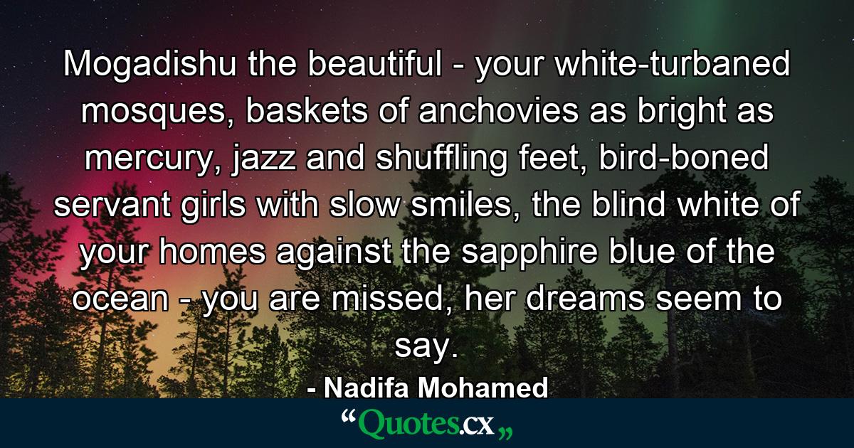 Mogadishu the beautiful - your white-turbaned mosques, baskets of anchovies as bright as mercury, jazz and shuffling feet, bird-boned servant girls with slow smiles, the blind white of your homes against the sapphire blue of the ocean - you are missed, her dreams seem to say. - Quote by Nadifa Mohamed