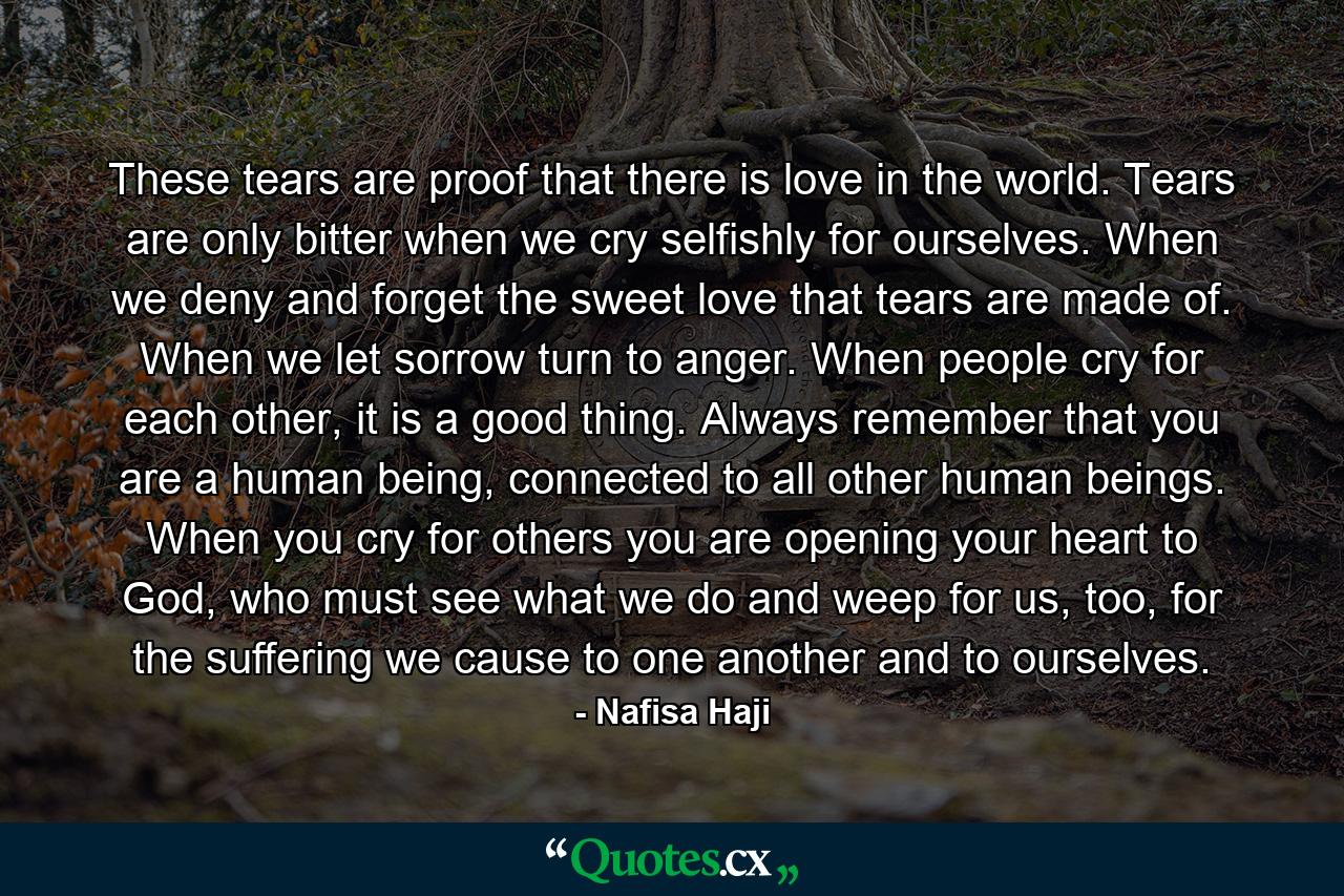 These tears are proof that there is love in the world. Tears are only bitter when we cry selfishly for ourselves. When we deny and forget the sweet love that tears are made of. When we let sorrow turn to anger. When people cry for each other, it is a good thing. Always remember that you are a human being, connected to all other human beings. When you cry for others you are opening your heart to God, who must see what we do and weep for us, too, for the suffering we cause to one another and to ourselves. - Quote by Nafisa Haji