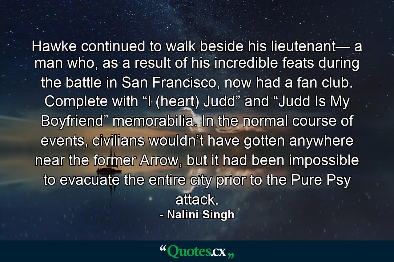 Hawke continued to walk beside his lieutenant— a man who, as a result of his incredible feats during the battle in San Francisco, now had a fan club. Complete with “I (heart) Judd” and “Judd Is My Boyfriend” memorabilia. In the normal course of events, civilians wouldn’t have gotten anywhere near the former Arrow, but it had been impossible to evacuate the entire city prior to the Pure Psy attack. - Quote by Nalini Singh