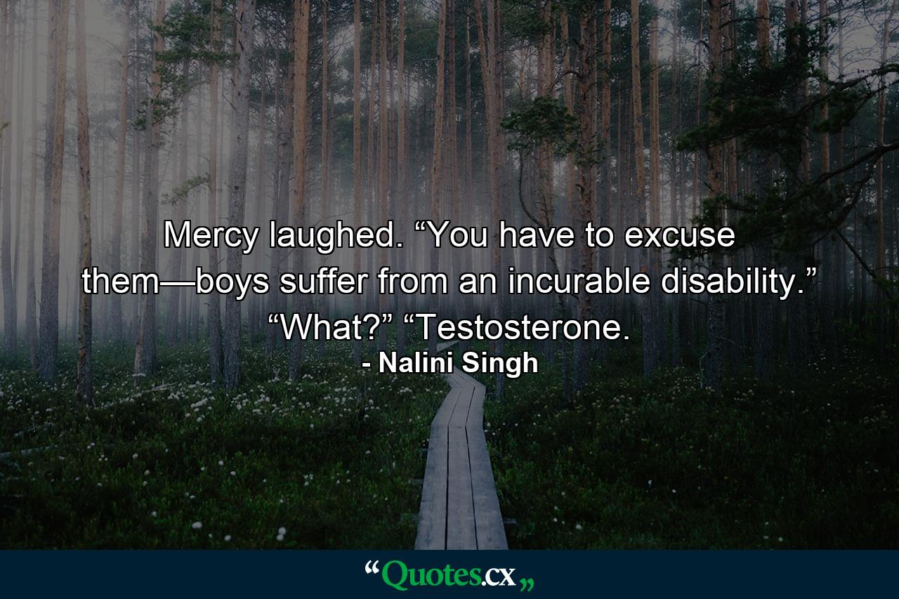 Mercy laughed. “You have to excuse them—boys suffer from an incurable disability.” “What?” “Testosterone. - Quote by Nalini Singh