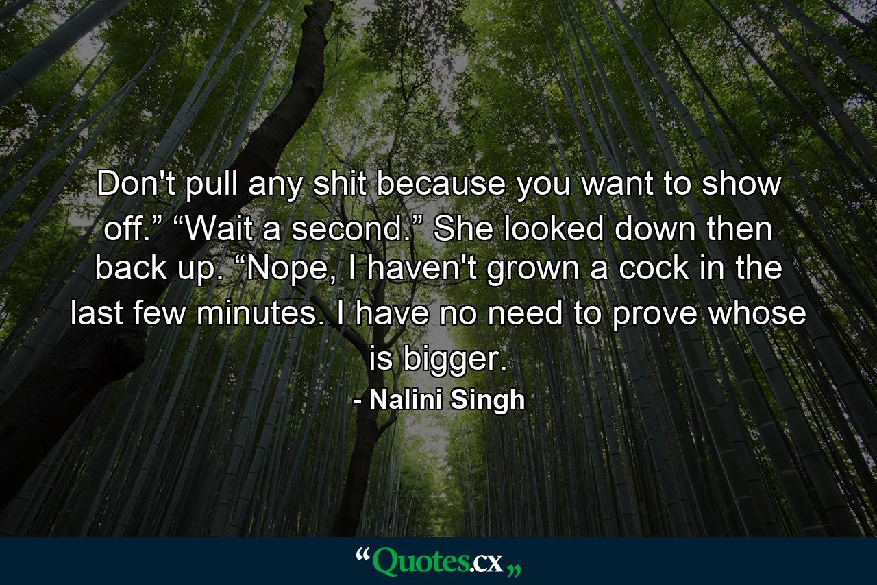 Don't pull any shit because you want to show off.” “Wait a second.” She looked down then back up. “Nope, I haven't grown a cock in the last few minutes. I have no need to prove whose is bigger. - Quote by Nalini Singh