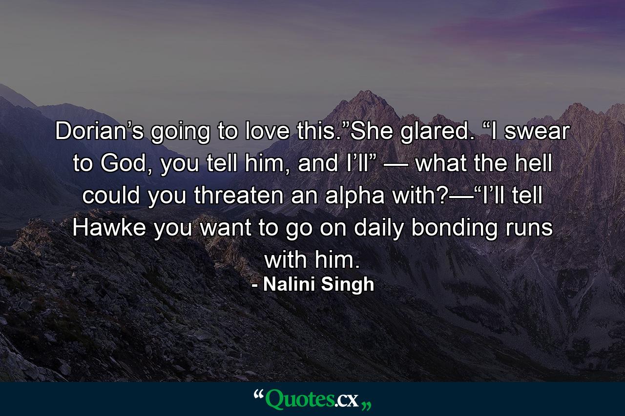 Dorian’s going to love this.”She glared. “I swear to God, you tell him, and I’ll” — what the hell could you threaten an alpha with?—“I’ll tell Hawke you want to go on daily bonding runs with him. - Quote by Nalini Singh