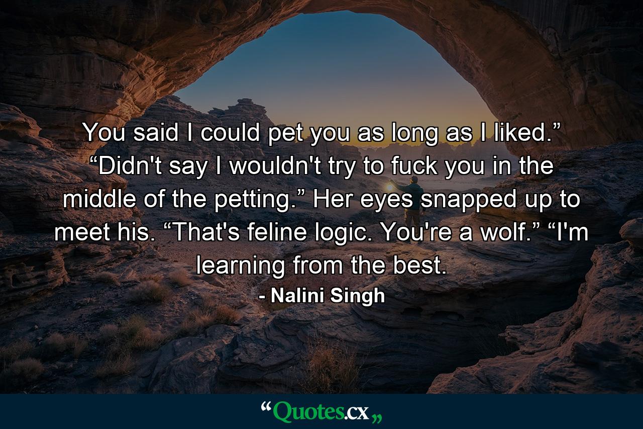 You said I could pet you as long as I liked.” “Didn't say I wouldn't try to fuck you in the middle of the petting.” Her eyes snapped up to meet his. “That's feline logic. You're a wolf.” “I'm learning from the best. - Quote by Nalini Singh