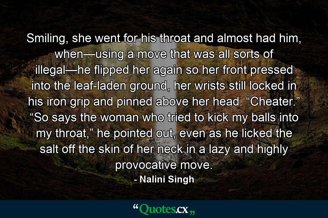 Smiling, she went for his throat and almost had him, when—using a move that was all sorts of illegal—he flipped her again so her front pressed into the leaf-laden ground, her wrists still locked in his iron grip and pinned above her head. “Cheater.” “So says the woman who tried to kick my balls into my throat,” he pointed out, even as he licked the salt off the skin of her neck in a lazy and highly provocative move. - Quote by Nalini Singh